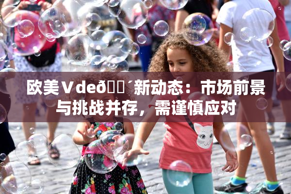 欧美Ⅴde🔴新动态：市场前景与挑战并存，需谨慎应对