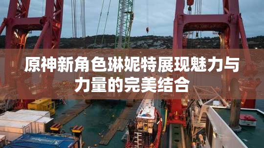 原神新角色琳妮特展现魅力与力量的完美结合