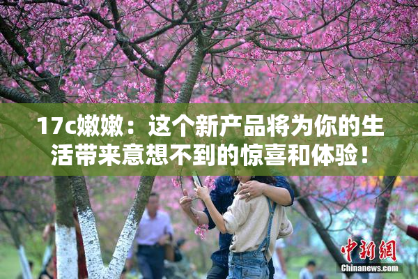 17c嫩嫩：这个新产品将为你的生活带来意想不到的惊喜和体验！