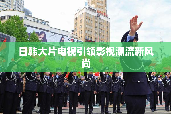 日韩大片电视引领影视潮流新风尚