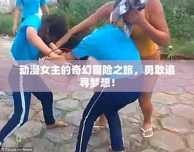 动漫女主的奇幻冒险之旅，勇敢追寻梦想！