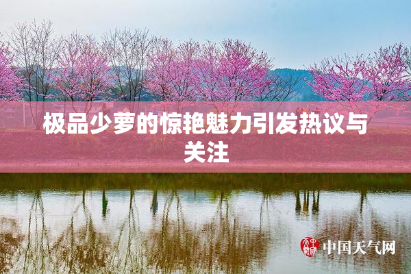 极品少萝的惊艳魅力引发热议与关注