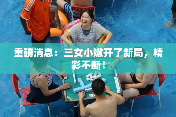 重磅消息：三女小嫩开了新局，精彩不断！