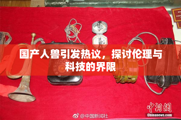 国产人兽引发热议，探讨伦理与科技的界限