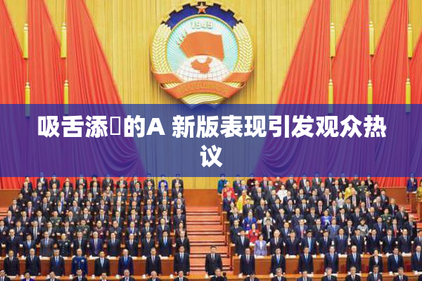 吸舌添泬的A 新版表现引发观众热议