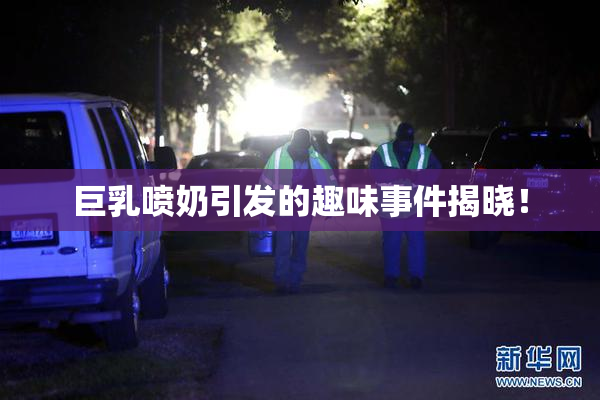 巨乳喷奶引发的趣味事件揭晓！
