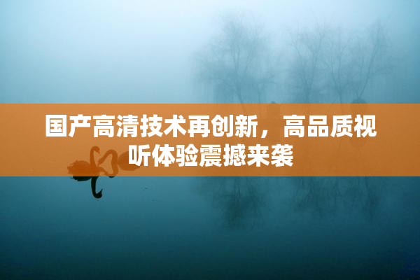 国产高清技术再创新，高品质视听体验震撼来袭
