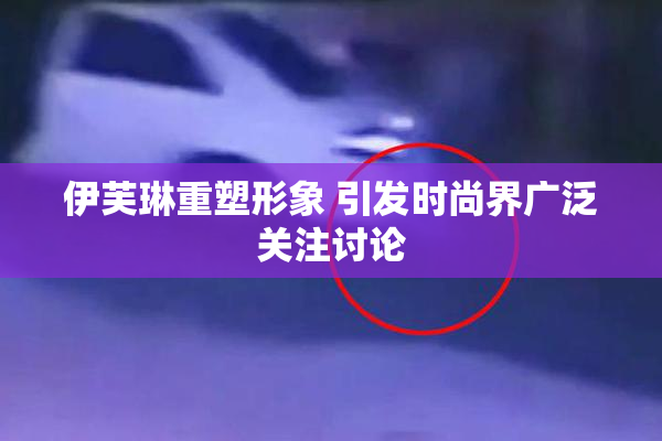 伊芙琳重塑形象 引发时尚界广泛关注讨论