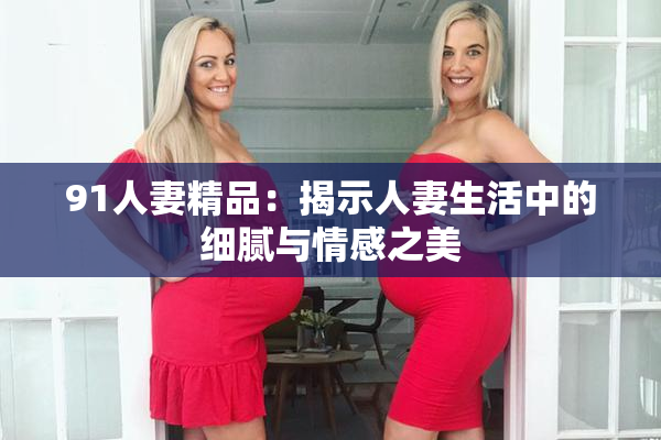 91人妻精品：揭示人妻生活中的细腻与情感之美