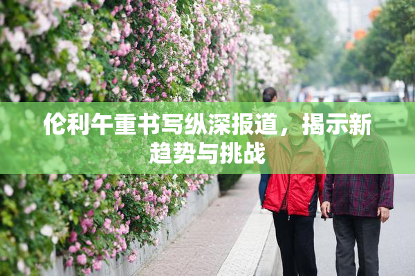 伦利午重书写纵深报道，揭示新趋势与挑战