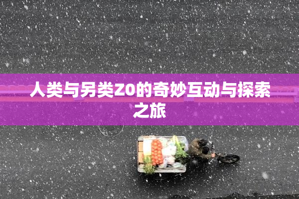 人类与另类Z0的奇妙互动与探索之旅