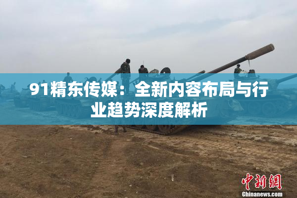 91精东传媒：全新内容布局与行业趋势深度解析