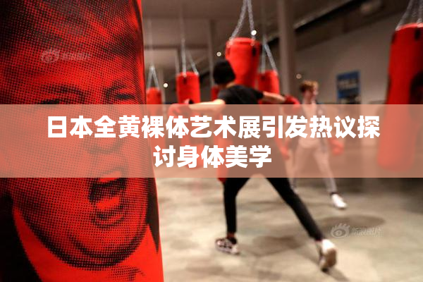 日本全黄裸体艺术展引发热议探讨身体美学