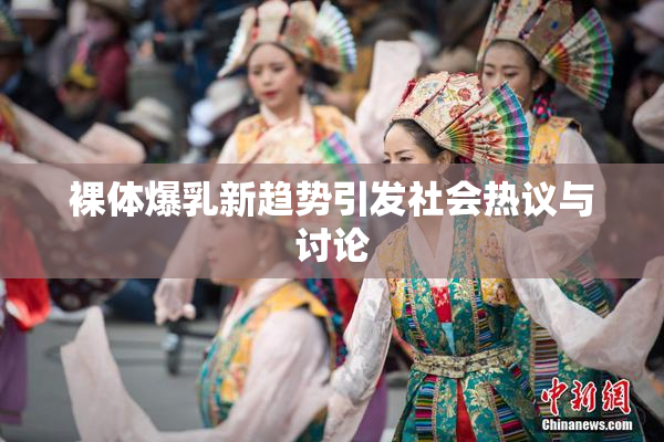 裸体爆乳新趋势引发社会热议与讨论