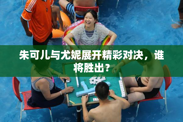 朱可儿与尤妮展开精彩对决，谁将胜出？
