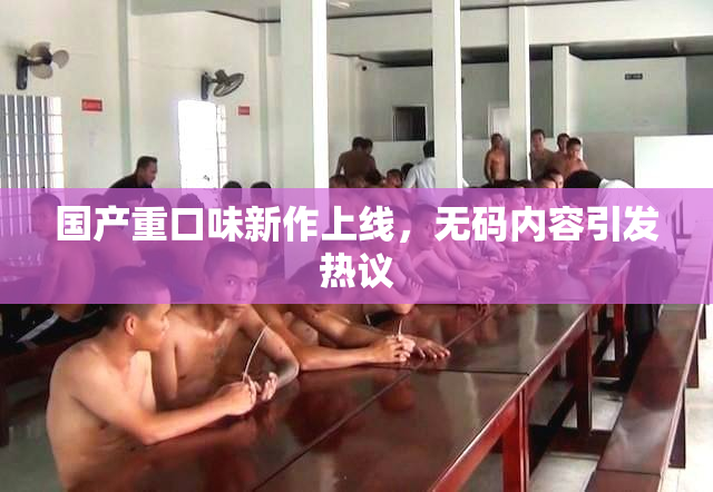 国产重口味新作上线，无码内容引发热议