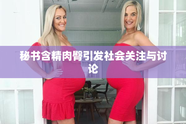 秘书含精肉臀引发社会关注与讨论