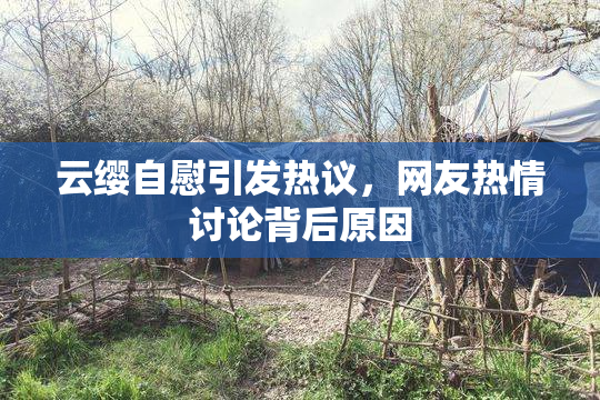 云缨自慰引发热议，网友热情讨论背后原因