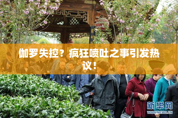 伽罗失控？疯狂喷吐之事引发热议！