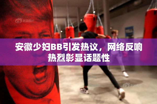 安徽少妇BB引发热议，网络反响热烈彰显话题性
