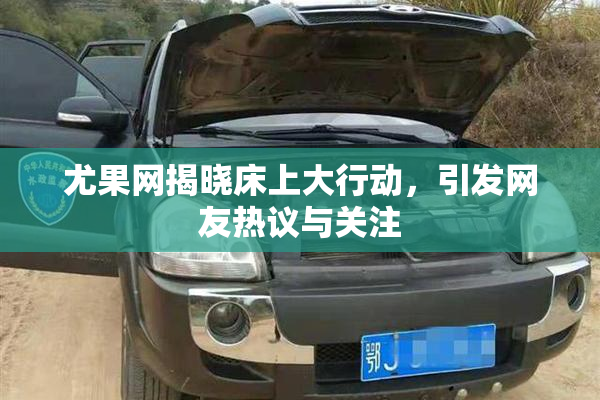 尤果网揭晓床上大行动，引发网友热议与关注