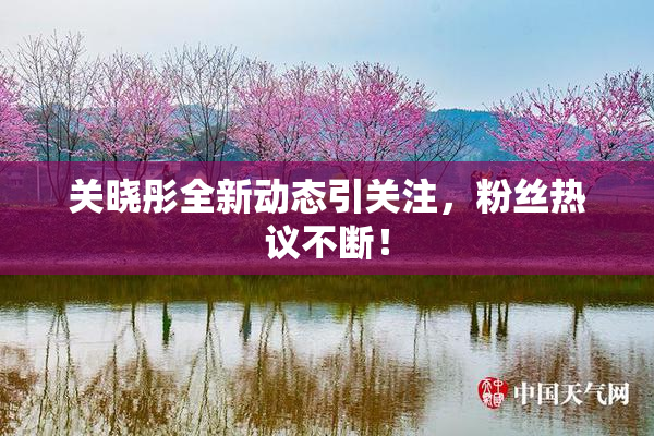 关晓彤全新动态引关注，粉丝热议不断！