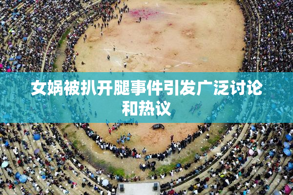 女娲被扒开腿事件引发广泛讨论和热议