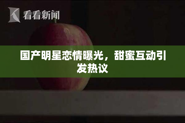 国产明星恋情曝光，甜蜜互动引发热议