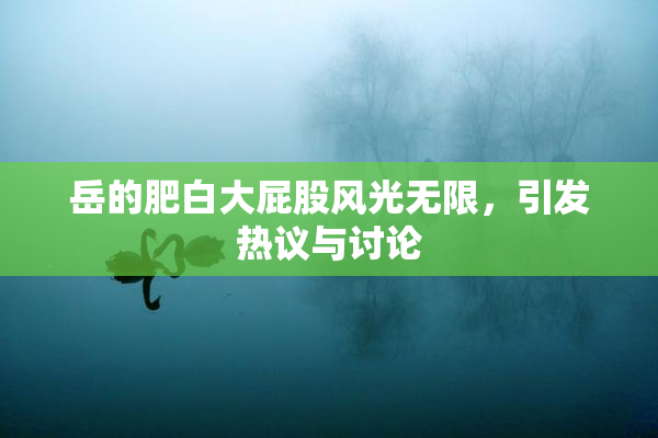 岳的肥白大屁股风光无限，引发热议与讨论