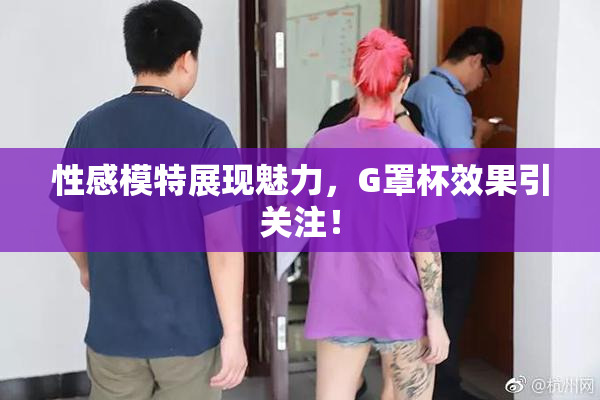 性感模特展现魅力，G罩杯效果引关注！