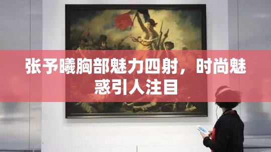 张予曦胸部魅力四射，时尚魅惑引人注目