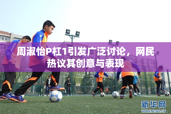 周淑怡P杠1引发广泛讨论，网民热议其创意与表现
