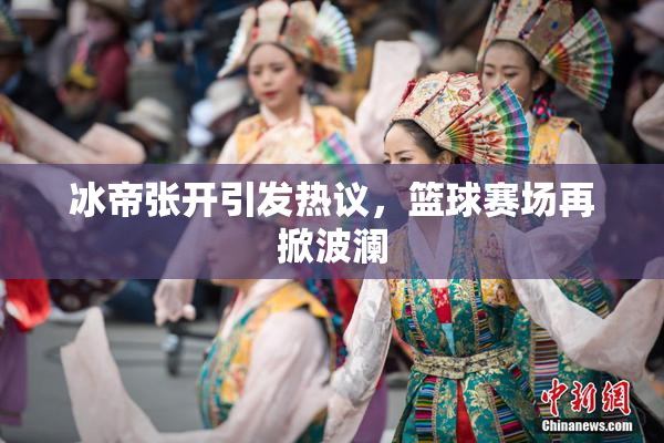 冰帝张开引发热议，篮球赛场再掀波澜