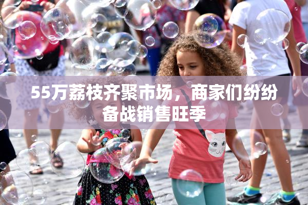 55万荔枝齐聚市场，商家们纷纷备战销售旺季
