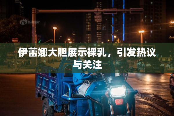 伊蕾娜大胆展示裸乳，引发热议与关注