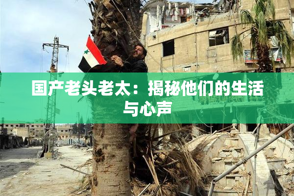 国产老头老太：揭秘他们的生活与心声