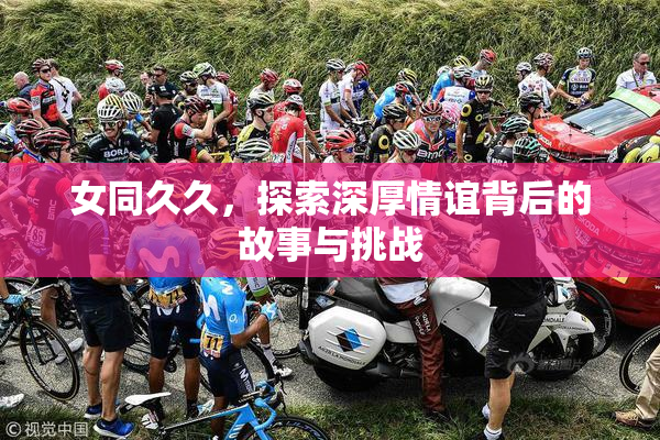 女同久久，探索深厚情谊背后的故事与挑战