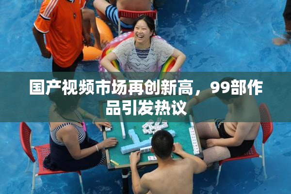国产视频市场再创新高，99部作品引发热议