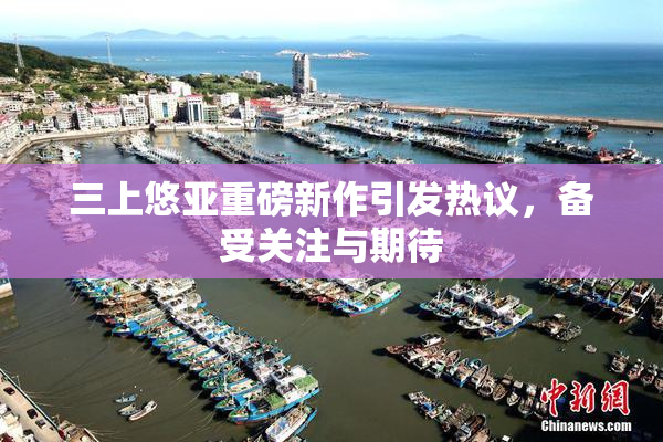三上悠亚重磅新作引发热议，备受关注与期待