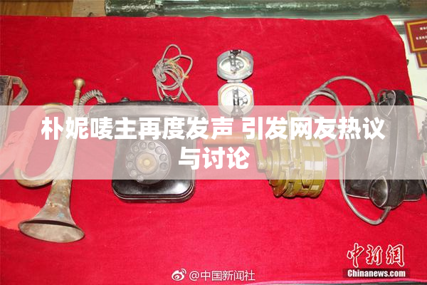 朴妮唛主再度发声 引发网友热议与讨论