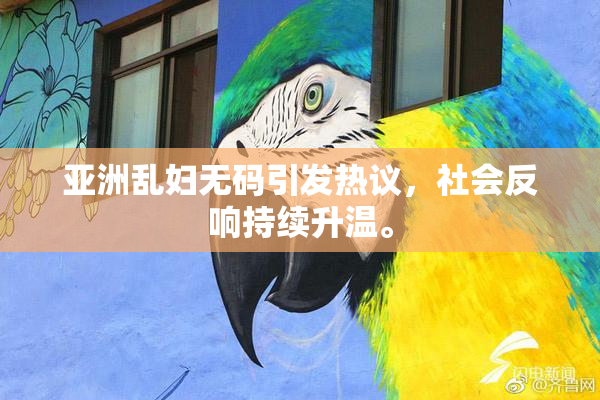 亚洲乱妇无码引发热议，社会反响持续升温。