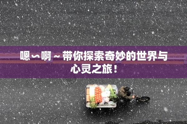 嗯∽啊～带你探索奇妙的世界与心灵之旅！