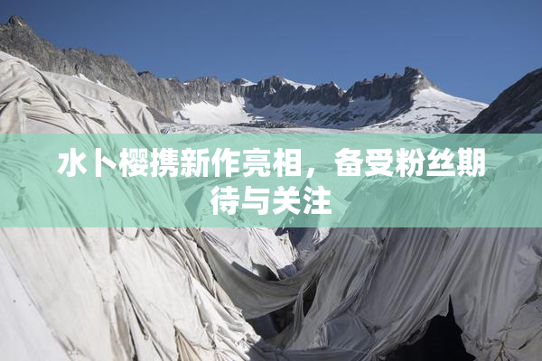 水卜樱携新作亮相，备受粉丝期待与关注