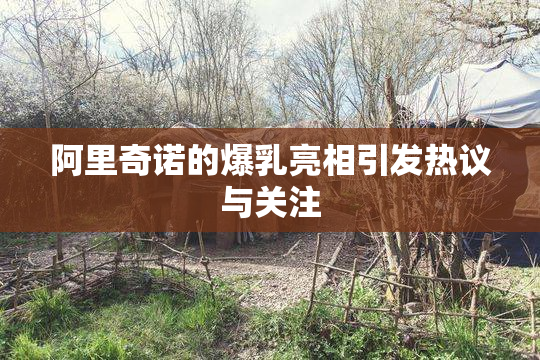 阿里奇诺的爆乳亮相引发热议与关注
