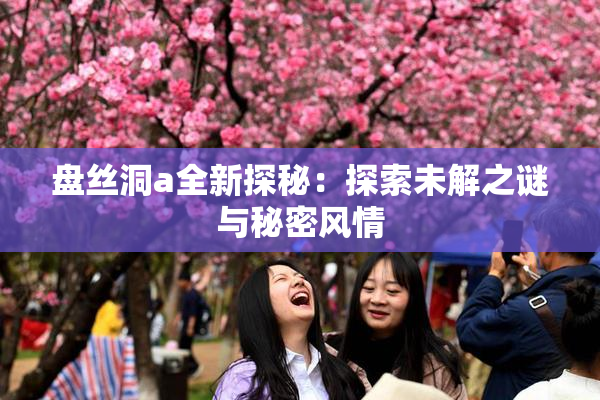盘丝洞a全新探秘：探索未解之谜与秘密风情