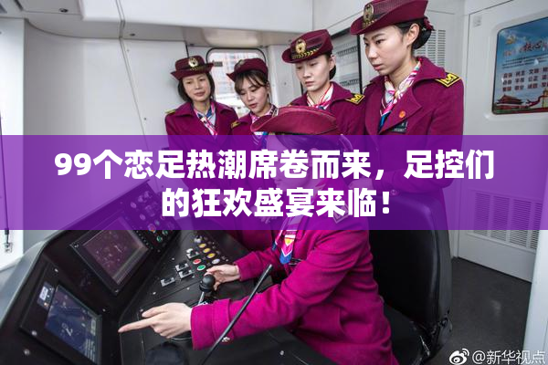 99个恋足热潮席卷而来，足控们的狂欢盛宴来临！