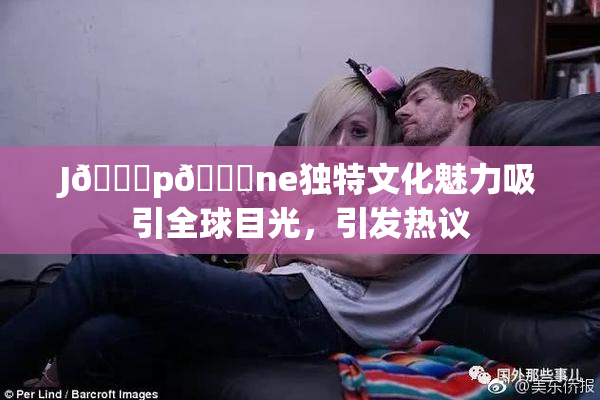 J🈚p🈚ne独特文化魅力吸引全球目光，引发热议