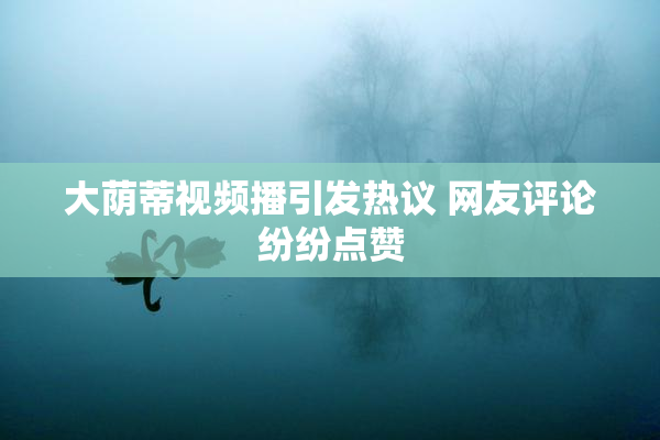 大荫蒂视频播引发热议 网友评论纷纷点赞