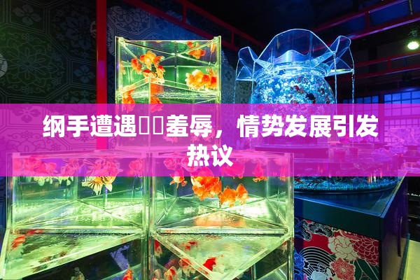 纲手遭遇❌‌羞辱，情势发展引发热议