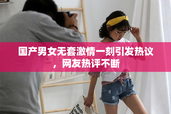 国产男女无套激情一刻引发热议，网友热评不断